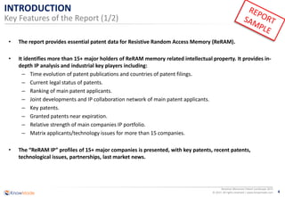 4
Resistive Memories Patent Landscape 2015
© 2015 All rights reserved | www.knowmade.com
INTRODUCTION
Key Features of the Report (1/2)
• The report provides essential patent data for Resistive Random Access Memory (ReRAM).
• It identifies more than 15+ major holders of ReRAM memory related intellectual property. It provides in-
depth IP analysis and industrial key players including:
– Time evolution of patent publications and countries of patent filings.
– Current legal status of patents.
– Ranking of main patent applicants.
– Joint developments and IP collaboration network of main patent applicants.
– Key patents.
– Granted patents near expiration.
– Relative strength of main companies IP portfolio.
– Matrix applicants/technology issues for more than 15 companies.
• The “ReRAM IP” profiles of 15+ major companies is presented, with key patents, recent patents,
technological issues, partnerships, last market news.
 