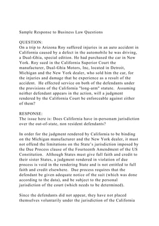 Sample Response to Business Law Questions
QUESTION:
On a trip to Arizona Roy suffered injuries in an auto accident in
California caused by a defect in the automobile he was driving,
a Dual-Ghia, special edition. He had purchased the car in New
York. Roy sued in the California Superior Court the
manufacturer, Dual-Ghia Motors, Inc, located in Detroit,
Michigan and the New York dealer, who sold him the car, for
the injuries and damage that he experience as a result of the
accident. He effected service on both of the defendants under
the provisions of the California "long-arm" statute. Assuming
neither defendant appears in the action, will a judgment
rendered by the California Court be enforceable against either
of them?
RESPONSE:
The issue here is: Does California have in-personam jurisdiction
over the out-of-state, non resident defendants?
In order for the judgment rendered by California to be binding
on the Michigan manufacturer and the New York dealer, it must
not offend the limitations on the State’s jurisdiction imposed by
the Due Process clause of the Fourteenth Amendment of the US
Constitution. Although States must give full faith and credit to
their sister States, a judgment rendered in violation of due
process is void in the rendering State and is not entitled to full
faith and credit elsewhere. Due process requires that the
defendant be given adequate notice of the suit (which was done
according to the data), and be subject to the personal
jurisdiction of the court (which needs to be determined).
Since the defendants did not appear, they have not placed
themselves voluntarily under the jurisdiction of the California
 