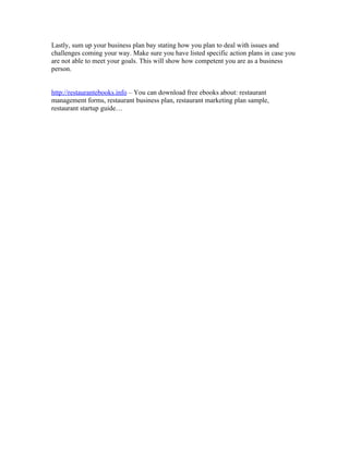 Lastly, sum up your business plan bay stating how you plan to deal with issues and
challenges coming your way. Make sure you have listed specific action plans in case you
are not able to meet your goals. This will show how competent you are as a business
person.


http://restaurantebooks.info – You can download free ebooks about: restaurant
management forms, restaurant business plan, restaurant marketing plan sample,
restaurant startup guide…
 