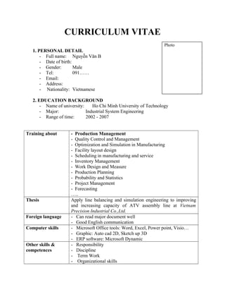 CURRICULUM VITAE
1. PERSONAL DETAIL
- Full name: Nguyễn Văn B
- Date of birth:
- Gender: Male
- Tel: 091……
- Email:
- Address:
- Nationality: Vietnamese
2. EDUCATION BACKGROUND
- Name of university: Ho Chi Minh University of Technology
- Major: Industrial System Engineering
- Range of time: 2002 - 2007
Training about - Production Management
- Quality Control and Management
- Optimization and Simulation in Manufacturing
- Facility layout design
- Scheduling in manufacturing and service
- Inventory Management
- Work Design and Measure
- Production Planning
- Probability and Statistics
- Project Management
- Forecasting
…..
Thesis Apply line balancing and simulation engineering to improving
and increasing capacity of ATV assembly line at Vietnam
Precision Industrial Co.,Ltd.
Foreign language - Can read major document well
- Good English communication
Computer skills - Microsoft Office tools: Word, Excel, Power point, Visio…
- Graphic: Auto cad 2D, Sketch up 3D
- ERP software: Microsoft Dynamic
Other skills &
competences
- Responsibility
- Discipline
- Term Work
- Organizational skills
Photo
 
