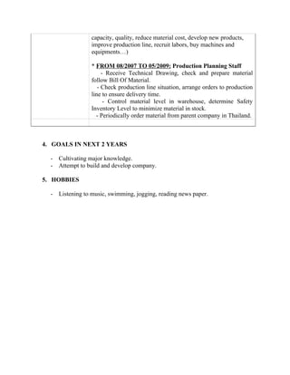 capacity, quality, reduce material cost, develop new products,
improve production line, recruit labors, buy machines and
equipments…)
* FROM 08/2007 TO 05/2009: Production Planning Staff
- Receive Technical Drawing, check and prepare material
follow Bill Of Material.
- Check production line situation, arrange orders to production
line to ensure delivery time.
- Control material level in warehouse, determine Safety
Inventory Level to minimize material in stock.
- Periodically order material from parent company in Thailand.
4. GOALS IN NEXT 2 YEARS
- Cultivating major knowledge.
- Attempt to build and develop company.
5. HOBBIES
- Listening to music, swimming, jogging, reading news paper.
 