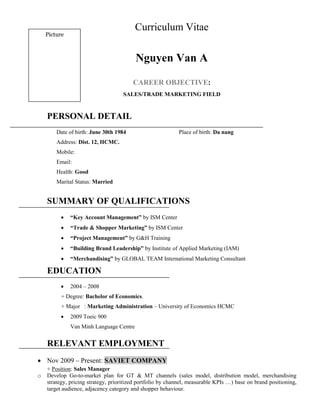 Curriculum Vitae
Nguyen Van A
CAREER OBJECTIVE:
SALES/TRADE MARKETING FIELD
PERSONAL DETAIL
Date of birth: June 30th 1984 Place of birth: Da nang
Address: Dist. 12, HCMC.
Mobile:
Email:
Health: Good
Marital Status: Married
SUMMARY OF QUALIFICATIONS
 “Key Account Management” by ISM Center
 “Trade & Shopper Marketing” by ISM Center
 “Project Management” by G&H Training
 “Building Brand Leadership” by Institute of Applied Marketing (IAM)
 “Merchandising” by GLOBAL TEAM International Marketing Consultant
EDUCATION
 2004 – 2008
+ Degree: Bachelor of Economics.
+ Major : Marketing Administration – University of Economics HCMC
 2009 Toeic 900
Van Minh Language Centre
RELEVANT EMPLOYMENT
 Nov 2009 – Present: SAVIET COMPANY
+ Position: Sales Manager
o Develop Go-to-market plan for GT & MT channels (sales model, distribution model, merchandising
strategy, pricing strategy, prioritized portfolio by channel, measurable KPIs …) base on brand positioning,
target audience, adjacency category and shopper behaviour.
Picture
 