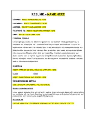 RESUME – NAME HERE
SURNAME: INSERT YOUR SURNAME HERE
FORENAMES: INSERT YOUR NAME(S) HERE
ADDRESS: INSERT YOUR ADDRESS HERE
TELEPHONE NO: INSERT TELEPHONE NUMBER HERE
EMAIL: INSERT YOUR EMAIL HERE
PERSONAL PROFILE
I am a highly passionate and determined person who can be totally relied upon to carry out a
competent and professional job. I understand that both customers and clients are crucial to an
organisations success and I can be relied upon to deal with carry out my duties professionally and
diligently whilst representing your company. I am an excellent team player who genuinely believes
in the importance of treating others fairly and respectfully. I maintain excellent standards and
always look for ways to improve my personal and professional development by seeking feedback
from my managers. Finally, I am a dedicated and flexible person who I believe would be a valuable
asset to your team and organisation.
EDUCATION
INSERT NAME OF SCHOOL, COLLEGE, UNIVERITY HERE
GCSEs Grade
INSERT QULIFICATION AND GRADES HERE
WORK EXPERIENCE DETAILS
LIST ANY WORK EXPERIENCE YOU HAVE HERE
HOBBIES AND INTERESTS
I enjoy walking, spending time with my family, reading, listening to music, keeping fit, watching films
and socialising with my friends. I continue to seek ways to improve and develop both personally and
professionally and I enjoy reading as part of that process.
REFERENCES
PUT THE NAMES OF TWO PEOPLE WHO WILL ACT AS A REFERENCE FOR YOU
 