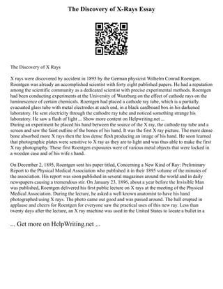 The Discovery of X-Rays Essay
The Discovery of X Rays
X rays were discovered by accident in 1895 by the German physicist Wilhelm Conrad Roentgen.
Roentgen was already an accomplished scientist with forty eight published papers. He had a reputation
among the scientific community as a dedicated scientist with precise experimental methods. Roentgen
had been conducting experiments at the University of Wurzburg on the effect of cathode rays on the
luminescence of certain chemicals. Roentgen had placed a cathode ray tube, which is a partially
evacuated glass tube with metal electrodes at each end, in a black cardboard box in his darkened
laboratory. He sent electricity through the cathodre ray tube and noticed something strange his
laboratory. He saw a flash of light ... Show more content on Helpwriting.net ...
During an experiment he placed his hand between the source of the X ray, the cathode ray tube and a
screen and saw the faint outline of the bones of his hand. It was the first X ray picture. The more dense
bone absorbed more X rays then the less dense flesh producing an image of his hand. He soon learned
that photographic plates were sensitive to X ray as they are to light and was thus able to make the first
X ray photography. These first Roentgen exposures were of various metal objects that were locked in
a wooden case and of his wife s hand.
On December 2, 1895, Roentgen sent his paper titled, Concerning a New Kind of Ray: Preliminary
Report to the Physical Medical Association who published it in their 1895 volume of the minutes of
the association. His report was soon published in several magazines around the world and in daily
newspapers causing a tremendous stir. On January 23, 1896, about a year before the Invisible Man
was published, Roentgen delivered his first public lecture on X rays at the meeting of the Physical
Medical Association. During the lecture, he asked a well known anatomist to have his hand
photographed using X rays. The photo came out good and was passed around. The hall erupted in
applause and cheers for Roentgen for everyone saw the practical uses of this new ray. Less than
twenty days after the lecture, an X ray machine was used in the United States to locate a bullet in a
... Get more on HelpWriting.net ...
 