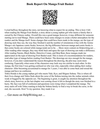 Book Report On Manga Fruit Basket
I cried halfway throughout the story, not knowing what to expect for an ending. This is how I felt
when reading the Manga Fruit Basket, a story about a young orphan girl who meets a family that is
cursed by the Chinese zodiac. Overall this was a good manga; however, it may different for someone
starting out to read Manga. There could have been some changes to create a better atmosphere for the
readers and the Manga itself. Some changes that could have been made in the manga, are the type of
drawing style they use, the way they finished it and the number of simulations it has with the Anime
Manga s are Japanese comic books; however, the big difference between manga and comic books is
that comic books are colored while manga tends not to be. ... Show more content on Helpwriting.net ...
After reading other mangas, they may think back and agree the type of drawing can make a difference.
After reading Naruto, Black Butler, Detective Conan, and Skip Beat, these mangas made me
appreciated on the type of drawing Fruit Basket used. This is more of a recommendation for readers,
read other type of manga before reading Fruit Basket. The drawings are nice enough for the manga;
however, if you don t understand the reason throughout the drawing, the plot may seem more
confusing. Especially when some of the characters may look way too similar to each other. In this
manga, the first time I was getting confused on who was who, especially when adding their zodiac
character. After becoming accustomed to manga for 3 years, I was able to come back and reread the
manga and have no confusion.
Tohru Honda is the young orphan girl who meets Yuki, Kyo, and Shigure Sohma. This is where all
their lives change and Tohru finds about the curse of the Sohma turning into the zodiac animals when
weak or hugged by the opposite sex. The beginning is great, it caught my attention throughout the
whole story, however, as the last chapter was coming closer it felt as though the story was finished in a
hurry. My face was full of confusion and questions were rising when I completed the manga. The
story starts off with Tohru wanting to help the Sohma family to find a way to break the curse, in the
end, she succeeds. How? Is my question. they made it so
... Get more on HelpWriting.net ...
 