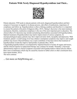 Patients With Newly Diagnosed Hypothyroidism And Their...
Patient education. FNP needs to educate patients with newly diagnosed hypothyroidism and their
caregiver if necessary in regards to its disease process, side effect of medications, importance of
compliance and follow up. Hypothyroidism is often a lifelong condition and therefore it is important
to counsel the patient at the point of diagnosis (Roe, 2015). Taking L thyroxine is the main treatment
mechanism; therefore, medication compliance is the one of the most important part in education. The
clinical effect of L thyroxine may include normalizing abnormalities associated with hypothyroidism.
Optimal treatment of hypothyroidism may lead to improvement of various symptoms. In
neuropsychological aspect, patients may show improved motor skills, myopathy and depression. With
treatment, patient s overall energy level may enhance constipation symptoms may improve and weight
problem may lessen if thyroid balance was a main contributor. It has been shown that treatment of
hypothyroidism would also improve lipid profiles in patients (Roe, 2015).
Longstanding hypothyroidism is accompanied by impaired function of nearly all organs and tissues,
and the clinical response to replacement therapy may continue for months. Normally, L thyroxine
administration improves clinical symptoms associated with hypothyroidism without adverse effects.
Rare cases of intolerance which may be caused by reaction to tablet colors or other constituents have
been report (Garber, 2012).
The most common
... Get more on HelpWriting.net ...
 
