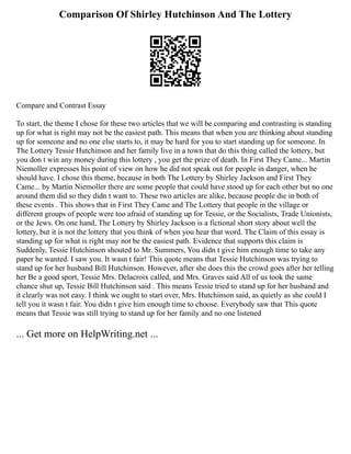 Comparison Of Shirley Hutchinson And The Lottery
Compare and Contrast Essay
To start, the theme I chose for these two articles that we will be comparing and contrasting is standing
up for what is right may not be the easiest path. This means that when you are thinking about standing
up for someone and no one else starts to, it may be hard for you to start standing up for someone. In
The Lottery Tessie Hutchinson and her family live in a town that do this thing called the lottery, but
you don t win any money during this lottery , you get the prize of death. In First They Came... Martin
Niemoller expresses his point of view on how he did not speak out for people in danger, when he
should have. I chose this theme, because in both The Lottery by Shirley Jackson and First They
Came... by Martin Niemoller there are some people that could have stood up for each other but no one
around them did so they didn t want to. These two articles are alike, because people die in both of
these events . This shows that in First They Came and The Lottery that people in the village or
different groups of people were too afraid of standing up for Tessie, or the Socialists, Trade Unionists,
or the Jews. On one hand, The Lottery by Shirley Jackson is a fictional short story about well the
lottery, but it is not the lottery that you think of when you hear that word. The Claim of this essay is
standing up for what is right may not be the easiest path. Evidence that supports this claim is
Suddenly, Tessie Hutchinson shouted to Mr. Summers, You didn t give him enough time to take any
paper he wanted. I saw you. It wasn t fair! This quote means that Tessie Hutchinson was trying to
stand up for her husband Bill Hutchinson. However, after she does this the crowd goes after her telling
her Be a good sport, Tessie Mrs. Delacroix called, and Mrs. Graves said All of us took the same
chance shut up, Tessie Bill Hutchinson said . This means Tessie tried to stand up for her husband and
it clearly was not easy. I think we ought to start over, Mrs. Hutchinson said, as quietly as she could I
tell you it wasn t fair. You didn t give him enough time to choose. Everybody saw that This quote
means that Tessie was still trying to stand up for her family and no one listened
... Get more on HelpWriting.net ...
 