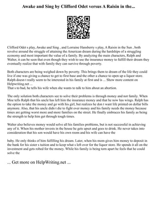 Awake and Sing by Clifford Odet versus A Raisin in the...
Clifford Odet s play, Awake and Sing , and Lorraine Hansberry s play, A Raisin in the Sun , both
revolve around the struggle of attaining the American dream during the hardships of a struggling
economy and most important the value of a family. By analyzing the main characters, Ralph and
Walter, it can be seen that even though they wish to use the insurance money to fulfill their dream they
eventually realize that with family they can survive through poverty.
Both characters are being weighed down by poverty. This brings them to dream of the life they could
live if one was giving a chance to get to first base and the other a chance to open up a liquor store.
Ralph doesn t really seem to be interested in his family at first and is ... Show more content on
Helpwriting.net ...
That s to bad, he tells his wife when she wants to talk to him about an abortion.
The only solution both characters see to solve their problems is through money and not family. When
Moe tells Ralph that his uncle has left him the insurance money and that he now has wings. Ralph has
the option to take the money and go with his girl, but realizes he don t want life printed on dollar bills
anymore. Also, that his uncle didn t die to fight over money and his family needs the money because
times are getting worst more and more families on the street. He finally embraces his family as being
the strength to help him get through tough times.
Walter also believes money would solve all his families problems, but is not successful in achieving
any of it. When his mother invests in the house he gets upset and goes to drink. He never takes into
consideration that his son would have his own room and his wife can have the
baby. He only thinks of him fulfilling his dream. Later, when his mom gives him money to deposit in
the bank for his sister s tuition and to keep what s left over for the liquor store. He spends it all on the
investment and gets robed for the money. While his family is being torn apart he feels that he could
solve the
... Get more on HelpWriting.net ...
 