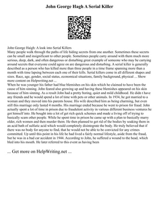 John George Hagh A Serial Killer
John George Haigh: A look into Serial Killers
Many people walk through the paths of life hiding secrets from one another. Sometimes these secrets
can be small and insignificant to other people. Sometimes people carry around with them much more
serious, deep, dark, and often dangerous or disturbing great example of someone who may be carrying
around secrets that everyone could agree on are dangerous and disturbing. A serial killer is generally
described as a person who has killed more than three people in a time frame spanning more than a
month with time lapsing between each one of their kills. Serial killers come in all different shapes and
sizes. Race, age, gender, social status, economical situations, family background, physical ... Show
more content on Helpwriting.net ...
When he was younger his father had blue blemishes on his skin which he claimed to have been the
cause of him sinning. John feared also growing up and having these blemishes appeared on his skin
because of him sinning. As a result John had a pretty boring, quiet and mild childhood. He didn t have
any friends and he would spend a lot of time with pets or other animals. In 1934, he got married to a
woman and they moved into his parents house. His wife described him as being charming, but even
still this marriage only lasted 4 months. His marriage ended because he went to prison for fraud. John
actually spent a lot of time in prison due to fraudulent activity in various different business ventures he
got himself into. He bought into a lot of get rich quick schemes and made a living off of trying to
basically scam other people. While he spent time in prison he came up with a plan to basically marry
older, rich women and then murder them. He then planned to get rid of the bodies by soaking them in
an acid bath of sulfuric acid which would completely disintegrate the body. He truly believed that if
there was no body for anyone to find, that he would not be able to be convicted for any crimes
committed. Up until this point in his life he had lived a fairly normal lifestyle, aside from the fraud,
but he was in a bad car accident in 1944. According to John, he suffered a wound to the head, which
bled into his mouth. He later referred to this event as having been
... Get more on HelpWriting.net ...
 