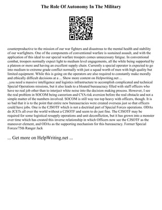 The Role Of Autonomy In The Military
counterproductive to the mission of our war fighters and disastrous to the mental health and stability
of our warfighters. One of the components of conventional warfare is sustained assault, and with the
application of this ideal to our special warfare troopers comes unnecessary fatigue. In conventional
combat, troopers normally expect light to medium level engagements, all the while being supported by
a platoon or more and having an excellent supply chain. Currently a special operator is expected to go
into medium to extreme grade conflict normally with just a squad worth of men with high quality but
limited equipment. While this is going on the operators are also required to constantly make morally
and ethically difficult decisions at a ... Show more content on Helpwriting.net ...
..you need a massive intelligence and logistics infrastructure to accomplish complicated and technical
Special Operations missions, but it also leads to a bloated bureaucracy filled with staff officers who
have no real job other than to interject white noise into the decision making process. However, I see
the real problem in SOCOM being careerism and CYA risk aversion before the real obstacle and not a
simple matter of the numbers involved. SOCOM is still way too top heavy with officers, though. It is
so bad that it is to the point that entire new bureaucracies were created overseas just so that officers
could have jobs. One is the CJSOTF which is not a doctrinal part of Special Forces operations. ODAs
do JCETs all over the world without a CJSOTF and seem to do just fine. The CJSOTF may be
required for some logistical resupply operations and unit deconfliction, but it has grown into a monster
over time which has created this inverse relationship in which Officers now see the CJSOTF as the
maneuver element, and ODAs as the supporting mechanism for this bureaucracy. Former Special
Forces/75th Ranger Jack
... Get more on HelpWriting.net ...
 