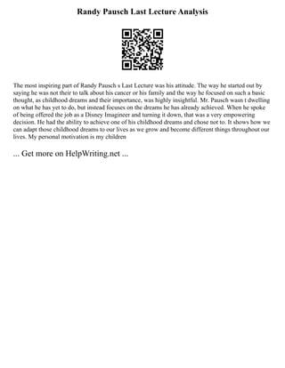 Randy Pausch Last Lecture Analysis
The most inspiring part of Randy Pausch s Last Lecture was his attitude. The way he started out by
saying he was not their to talk about his cancer or his family and the way he focused on such a basic
thought, as childhood dreams and their importance, was highly insightful. Mr. Pausch wasn t dwelling
on what he has yet to do, but instead focuses on the dreams he has already achieved. When he spoke
of being offered the job as a Disney Imagineer and turning it down, that was a very empowering
decision. He had the ability to achieve one of his childhood dreams and chose not to. It shows how we
can adapt those childhood dreams to our lives as we grow and become different things throughout our
lives. My personal motivation is my children
... Get more on HelpWriting.net ...
 