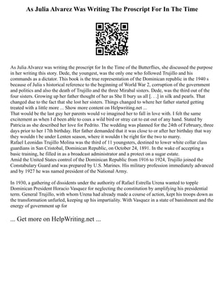 As Julia Alvarez Was Writing The Proscript For In The Time
As Julia Alvarez was writing the proscript for In the Time of the Butterflies, she discussed the purpose
in her writing this story. Dede, the youngest, was the only one who followed Trujillo and his
commands as a dictator. This book is the true representation of the Dominican republic in the 1940 s
because of Julia s historical reference to the beginning of World War 2, corruption of the government
and politics and also the death of Trujillo and the three Mirabal sisters. Dede, was the third out of the
four sisters. Growing up her father thought of her as She ll bury us all [. . .] in silk and pearls. That
changed due to the fact that she lost her sisters. Things changed to where her father started getting
treated with a little more ... Show more content on Helpwriting.net ...
That would be the last guy her parents would ve imagined her to fall in love with. I felt the same
excitement as when I d been able to coax a wild bird or stray cat to eat out of any hand. Stated by
Patricia as she described her love for Pedrito. The wedding was planned for the 24th of February, three
days prior to her 17th birthday. Her father demanded that it was close to or after her birthday that way
they wouldn t be under Lenten season, where it wouldn t be right for the two to marry.
Rafael Leonidas Trujillo Molina was the third of 11 youngsters, destined to lower white collar class
guardians in San Cristobal, Dominican Republic, on October 24, 1891. In the wake of accepting a
basic training, he filled in as a broadcast administrator and a protect on a sugar estate.
Amid the United States control of the Dominican Republic from 1916 to 1924, Trujillo joined the
Constabulary Guard and was prepared by U.S. Marines. His military profession immediately advanced
and by 1927 he was named president of the National Army.
In 1930, a gathering of dissidents under the authority of Rafael Estrella Urena wanted to topple
Dominican President Horacio Vasquez for neglecting the constitution by amplifying his presidential
term. General Trujillo, with whom Urena had already made a course of action, kept his troops down as
the transformation unfurled, keeping up his impartiality. With Vasquez in a state of banishment and the
energy of government up for
... Get more on HelpWriting.net ...
 