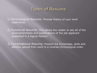 1) Chronological Resume: Provide history of your work
   experience.


2) Functional Resume: This allows the reader to see all of the
   accomplishments and qualifications of the job applicant
   presented in a logical fashion.


3) Combinational Resume: Present the knowledge, skills and
   abilities gained from work in a reverse-chronological order.
 