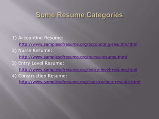 1) Accounting Resume:
   http://www.samplesofresume.org/accounting-resume.html
2) Nurse Resume:
   http://www.samplesofresume.org/nurse-resume.html
3) Entry Level Resume:
   http://www.samplesofresume.org/entry-level-resume.html
4) Construction Resume:
   http://www.samplesofresume.org/construction-resume.html
 