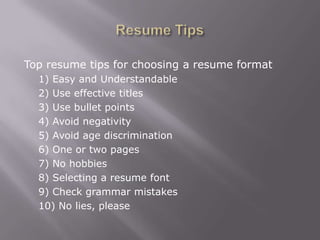 Top resume tips for choosing a resume format
  1) Easy and Understandable
  2) Use effective titles
  3) Use bullet points
  4) Avoid negativity
  5) Avoid age discrimination
  6) One or two pages
  7) No hobbies
  8) Selecting a resume font
  9) Check grammar mistakes
  10) No lies, please
 