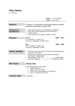 Your Name
Your Address
Phone: +91-9123456789
E-mail: <your mail id>
Objective A position in Information Technology seeking excellent
analytical and problem solving skills.
Summary of
Qualifications
 Good Communication and Interpersonal abilities.
 Self-starter, Self motivated and goal oriented.
 A quick learner.
 Well organized and good at problem solving.
Education M.C.A., 2009 - 2011
S.V. University, Tirupati, A.P.
Secured an aggregate of 75% so far.
B.A., 2005 - 2007
S.V. University, Tirupati, A.P.
Secured an aggregate of 85%
Notable Highlights  Presented technical papers at National Level Symposiums
and won a First prize.
 Outstanding Student at school level for Academic
Performance (2003-2004).
 Stood among “TOP 10" in _____________ examinations
 Won Gold Medal at ______________ Competition-2008.
Mini Project <Project Title>
A brief description of the project.
 Project Definition
 What is the end-result?
 What are the advantages of the project?
 How is it useful to all of us?
Technical Skills C language, …, …
 