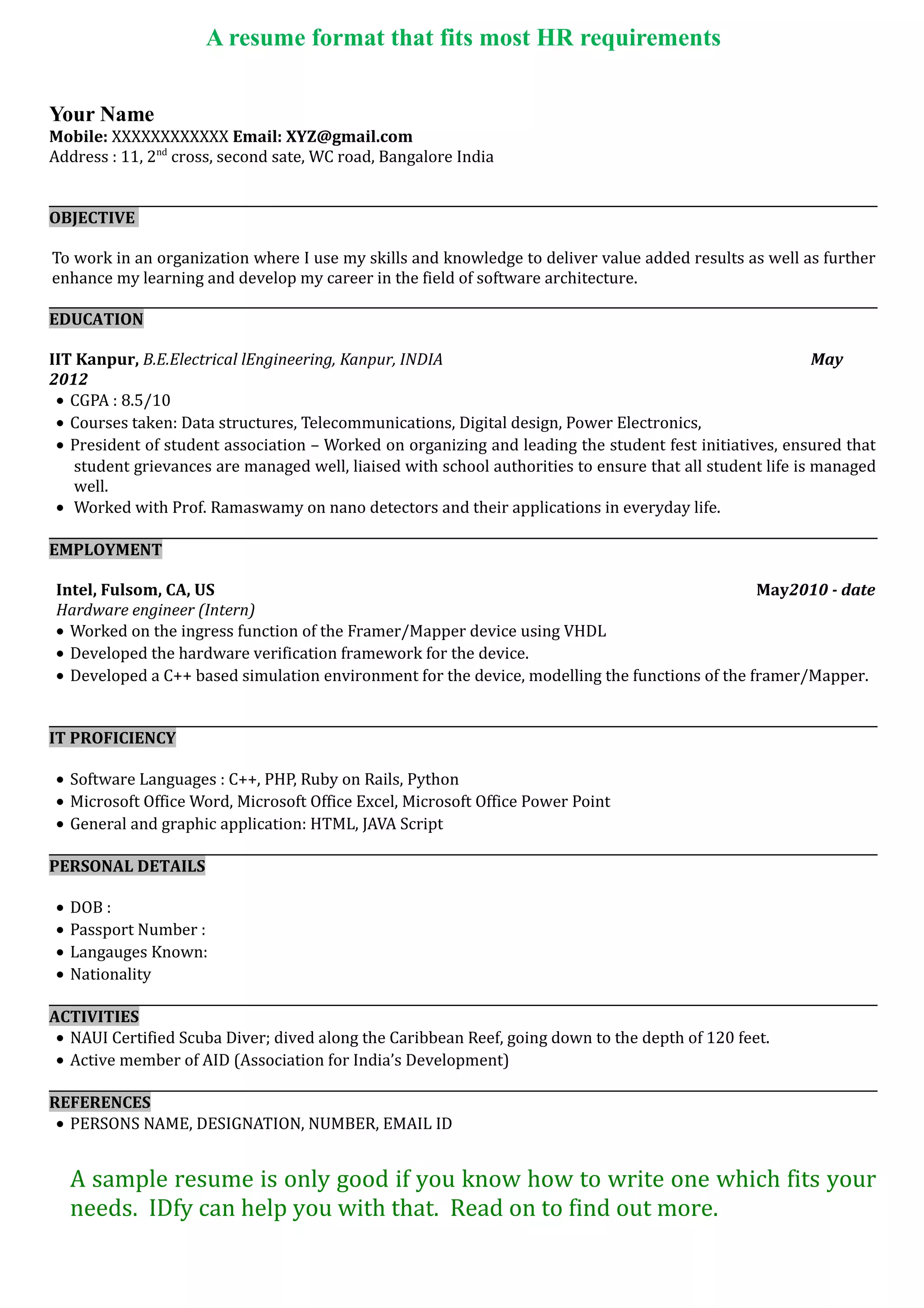 A resume format that fits most HR requirements
Check out www.idfy.com for a good resume format.
Your Name
Mobile: XXXXXXXXXXXX Email: XYZ@gmail.com
Address : 11, 2nd
cross, second sate, WC road, Bangalore India
OBJECTIVE
To work in an organization where I use my skills and knowledge to deliver value added results as well as further
enhance my learning and develop my career in the field of software architecture.
EDUCATION
IIT Kanpur, B.E.CivilEngineering, Kanpur, INDIA May 2012
• CGPA : 8.5/10
• Courses taken: Data structures, Telecommunications, Digital design, Power Electronics,
• President of student association – Worked on organizing and leading the student fest initiatives, ensured that
student grievances are managed well, liaised with school authorities to ensure that all student life is managed
well.
• Worked with Prof. Ramaswamy on nano detectors and their applications in everyday life.
EMPLOYMENT
Intel, Fulsom, CA, US May2010 - date
Hardware engineer (Intern)
• Worked on the ingress function of the Framer/Mapper device using VHDL
• Developed the hardware verification framework for the device.
• Developed a C++ based simulation environment for the device, modelling the functions of the framer/Mapper.
IT PROFICIENCY
• Software Languages : C++, PHP, Ruby on Rails, Python
• Microsoft Office Word, Microsoft Office Excel, Microsoft Office Power Point
• General and graphic application: HTML, JAVA Script
PERSONAL DETAILS
• DOB :
• Passport Number :
• Langauges Known:
• Nationality
ACTIVITIES
• NAUI Certified Scuba Diver; dived along the Caribbean Reef, going down to the depth of 120 feet.
• Active member of AID (Association for India’s Development)
REFERENCES
• PERSONS NAME, DESIGNATION, NUMBER, EMAIL ID
A sample resume is only good if you know how to write one which fits your
needs. IDfy can help you with that. Read on to find out more.
 
