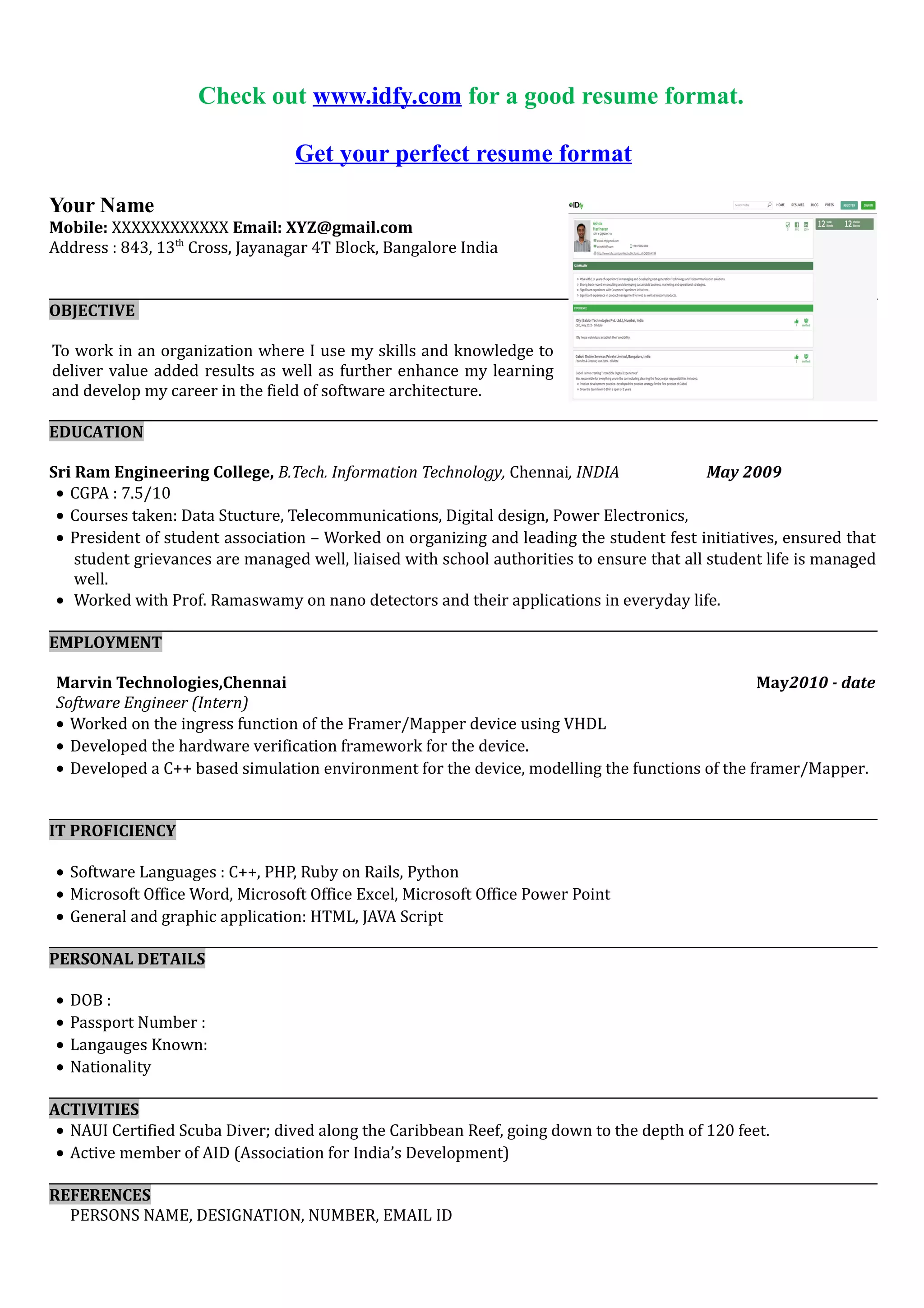 Get your perfect resume format
Your Name
Mobile: XXXXXXXXXXXX Email: XYZ@gmail.com
Address : 843, 13th
Cross, Jayanagar 4T Block, Bangalore India
OBJECTIVE
To bond with an ethical and resourceful organization where there is mutual extraction of skills and grow with the
organization.
EDUCATION
Sri Ram Engineering College, B.E. Electrical & Electronics Engineering, Chennai, INDIA May 2009
• CGPA : 7.5/10
• Courses taken: Electrical Circuit, Telecommunications, Digital design, Power Electronics,
• President of student association – Worked on organizing and leading the student fest initiatives, ensured that
student grievances are managed well, liaised with school authorities to ensure that all student life is managed
well.
• Worked with Prof. Ramaswamy on nano detectors and their applications in everyday life.
EMPLOYMENT
Marvin Technologies,Chennai May2010 - date
Software Engineer (Intern)
• Worked on the ingress function of the Framer/Mapper device using VHDL
• Developed the hardware verification framework for the device.
• Developed a C++ based simulation environment for the device, modelling the functions of the framer/Mapper.
IT PROFICIENCY
• Software Languages : C++, PHP, Ruby on Rails, Python
• Microsoft Office Word, Microsoft Office Excel, Microsoft Office Power Point
• General and graphic application: HTML, JAVA Script
PERSONAL DETAILS
• DOB :
• Passport Number :
• Langauges Known:
• Nationality
ACTIVITIES
• NAUI Certified Scuba Diver; dived along the Caribbean Reef, going down to the depth of 120 feet.
• Active member of AID (Association for India’s Development)
REFERENCES
PERSONS NAME, DESIGNATION, NUMBER, EMAIL ID
 