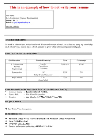 This is an example of how to not write your resume
Your Name
B.Tech (Hons.) Electronics & InstrumentationEngineering
Contact No. : -
E-mail:- xyz@mycollegebag.in
Present Address:
CAREER OBJECTIVE
To work in a firm with a professional work driven environment where I can utilize and apply my knowledge,
skills which would enable me as a fresh graduate to grow while fulfilling organizational goals.
BASIC ACADEMIC CREDENTIALS
EXPERIENTIAL LEARNING (SUMMER INTERNSHIP PROGRAM)
• Company Name :-
• Project Title :-
• Duration :-
PROJECT REPORT

IT PROFICIENCY
 Microsoft Office Word, Microsoft Office Excel, Microsoft Office Power Point
 Internet Browsing
 Language: C++ , C , Java
 General and graphic application: HTML, JAVA Script
Qualification Board/University Year Percentage
B.Tech (Electronics
& Instrumentation
Engineering)
IIT, Kanpur 2008-2011 9.5/10
Intermediate ISC
Bishop Westcott boys school
2008 86%
High School ICSE
Carmel school
2006 83%
 