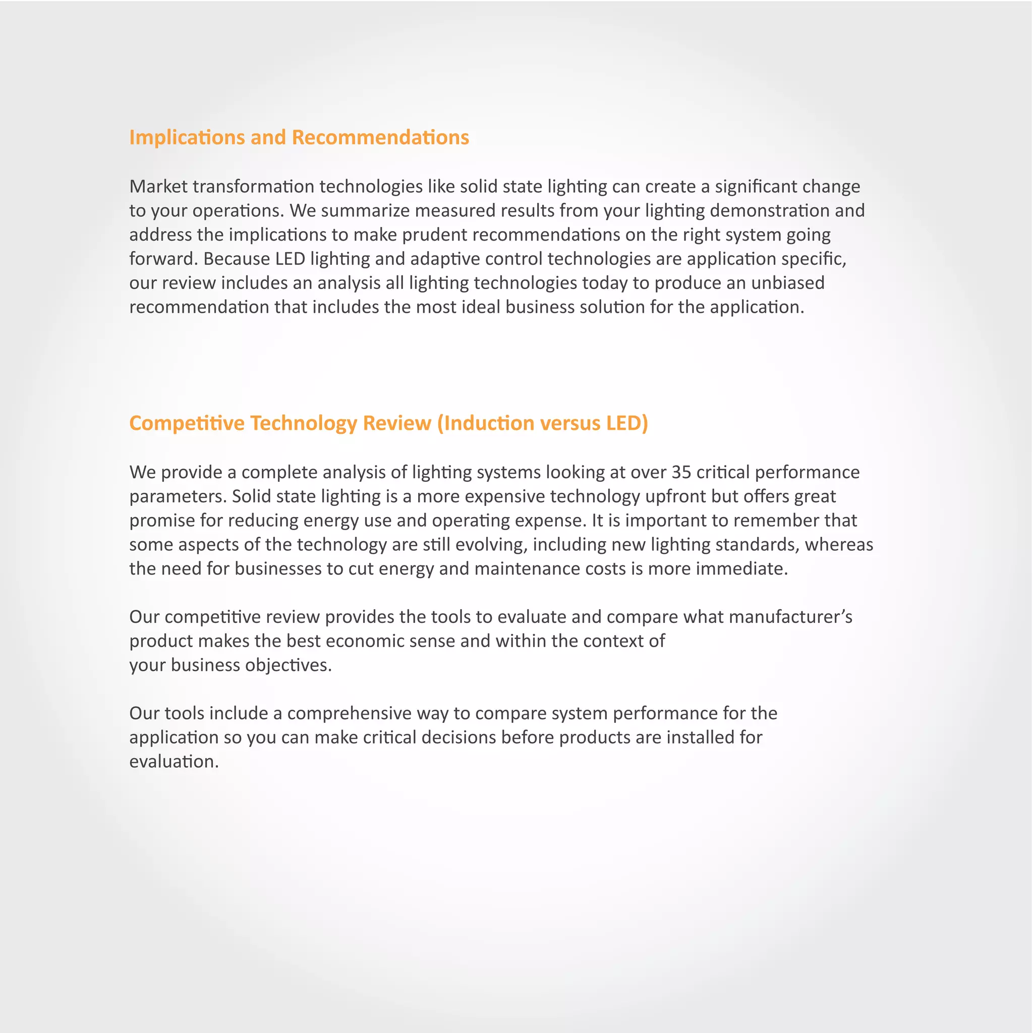 Implications and Recommendations

Market transformation technologies like solid state lighting can create a significant change
to your operations. We summarize measured results from your lighting demonstration and
address the implications to make prudent recommendations on the right system going
forward. Because LED lighting and adaptive control technologies are application specific,
our review includes an analysis all lighting technologies today to produce an unbiased
recommendation that includes the most ideal business solution for the application.




Competitive Technology Review (Induction versus LED)

We provide a complete analysis of lighting systems looking at over 35 critical performance
parameters. Solid state lighting is a more expensive technology upfront but offers great
promise for reducing energy use and operating expense. It is important to remember that
some aspects of the technology are still evolving, including new lighting standards, whereas
the need for businesses to cut energy and maintenance costs is more immediate.

Our competitive review provides the tools to evaluate and compare what manufacturer’s
product makes the best economic sense and within the context of
your business objectives.

Our tools include a comprehensive way to compare system performance for the
application so you can make critical decisions before products are installed for
evaluation.
 