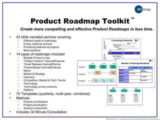©2006 280 Group LLC. All rights reserved. May not be distributed without prior written permission




                                                      Product Roadmap Toolkit
                                                                                                                                                 TM




                                   Create more compelling and effective Product Roadmaps in less time.
                •           43 slide narrated seminar covering:
                               –          Different types of roadmaps
                               –          8 step roadmap process
                               –          Prioritizing features & projects
                               –          Best practices
                •           14 types of roadmaps included
                               –          Multiple Product Lines
                               –          "Golden Feature" Internal/External
                               –          Timed Release Internal/Eternal
                               –          Theme-Based Internal/External
                               –          Matrix
                               –          Market & Strategy
                               –          Visionary
                               –          Competitive, Market & Tech Trends
                               –          Technology
                               –          Technology across products
                               –          Platform
                •           75 Templates (quarterly, multi-year, combined)
                •           Matrices
                               –          Feature prioritization
                               –          Project prioritization
                               –          Solution component
                •           Includes 30 Minute Consultation
                                                                                                    ©2006 280 Group LLC. All rights reserved. May not be distributed without prior written permission
 