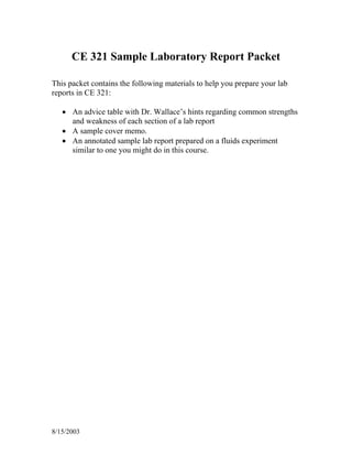 8/15/2003
CE 321 Sample Laboratory Report Packet
This packet contains the following materials to help you prepare your lab
reports in CE 321:
• An advice table with Dr. Wallace’s hints regarding common strengths
and weakness of each section of a lab report
• A sample cover memo.
• An annotated sample lab report prepared on a fluids experiment
similar to one you might do in this course.
 
