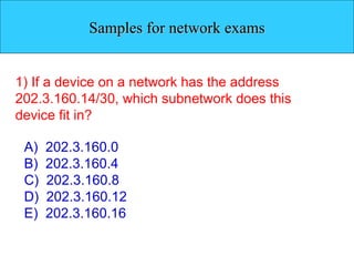 Samples for network exams 1) If a device on a network has the address 202.3.160.14/30, which subnetwork does this device fit in? A)  202.3.160.0 B)  202.3.160.4 C)  202.3.160.8 D)  202.3.160.12 E)  202.3.160.16 