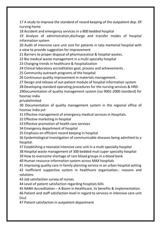 17 A study to improve the standard of record keeping of the outpatient dep. Of
nursing home
18 Accident and emergency services in a 800 bedded hospital
19 Analysis of administration,discharge and transfer modes of hospital
information system
20 Audit of intensive care unit cost for patients in tata memorial hospital with
a view to provide suggestion for improvement
21 Barriers to proper disposal of pharmaceutical & hospital wastes.
22 Bio medical waste management in a multi specialty hospital
23 Changing trends in healthcare & hospitalization
24 Clinical laboratory accreditation goal, process and achievements .
25 Community outreach programs of the hospital
26 Continuous quality improvement in materials management.
27 Design and release of out-patient module of hospital information system
28 Developing standard operating procedures for the nursing services & HRD.
29Documentation of quality management system (iso 9001-2000 standard) for
hosmac india
privatelimited
30 Documentation of quality management system in the regional office of
hosmac india pvt
31 Effective management of emergency medical services in Hospitals.
32 Effective marketing in hospital
33 Effective promotion of health care services
34 Emergency department of hospital
35 Emphasis on efficient record keeping in hospital
36 Epidemiological investigation of communicable diseases being admitted to a
hospital.
37 Establishing a neonatal intensive care unit in a multi specialty hospital
38 Hospital waste management of 300 bedded muti super specialty hospital
39 How to overcome shortage of rare blood groups in a blood bank
40 Human resource information system across MAX hospitals
41 Improving quality care in family planning service in an urban hospital setting
42 Inefficient supportive system in healthcare organization.: reasons and
solutions
43 Job satisfaction survey of nurses
44 Level of patient satisfaction regarding hospitals bills
45 NABH Accreditation – A Boom in Healthcare, its benefits & Implementation.
46 Patient and staff satisfaction level in regard to services in intensive care unit
(icu)
47 Patient satisfaction in outpatient department
 