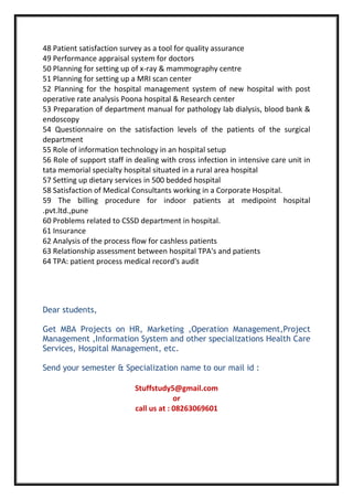 48 Patient satisfaction survey as a tool for quality assurance
49 Performance appraisal system for doctors
50 Planning for setting up of x-ray & mammography centre
51 Planning for setting up a MRI scan center
52 Planning for the hospital management system of new hospital with post
operative rate analysis Poona hospital & Research center
53 Preparation of department manual for pathology lab dialysis, blood bank &
endoscopy
54 Questionnaire on the satisfaction levels of the patients of the surgical
department
55 Role of information technology in an hospital setup
56 Role of support staff in dealing with cross infection in intensive care unit in
tata memorial specialty hospital situated in a rural area hospital
57 Setting up dietary services in 500 bedded hospital
58 Satisfaction of Medical Consultants working in a Corporate Hospital.
59 The billing procedure for indoor patients at medipoint hospital
.pvt.ltd.,pune
60 Problems related to CSSD department in hospital.
61 Insurance
62 Analysis of the process flow for cashless patients
63 Relationship assessment between hospital TPA's and patients
64 TPA: patient process medical record's audit
Dear students,
Get MBA Projects on HR, Marketing ,Operation Management,Project
Management ,Information System and other specializations Health Care
Services, Hospital Management, etc.
Send your semester & Specialization name to our mail id :
Stuffstudy5@gmail.com
or
call us at : 08263069601
 