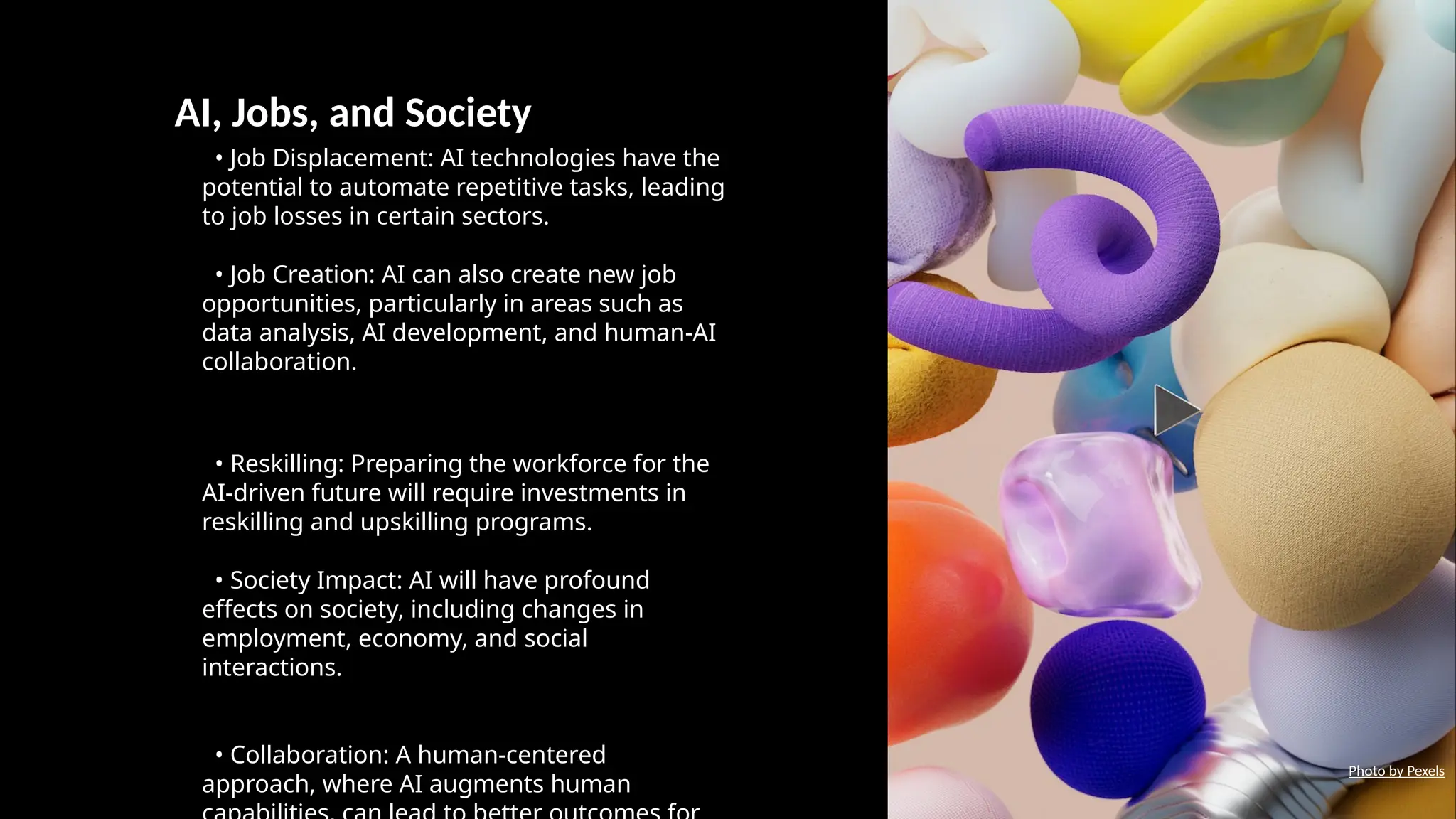 AI, Jobs, and Society
• Job Displacement: AI technologies have the
potential to automate repetitive tasks, leading
to job losses in certain sectors.
• Job Creation: AI can also create new job
opportunities, particularly in areas such as
data analysis, AI development, and human-AI
collaboration.
• Reskilling: Preparing the workforce for the
AI-driven future will require investments in
reskilling and upskilling programs.
• Society Impact: AI will have profound
effects on society, including changes in
employment, economy, and social
interactions.
• Collaboration: A human-centered
approach, where AI augments human
Photo by Pexels
 