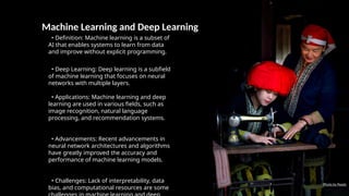 Machine Learning and Deep Learning
• Definition: Machine learning is a subset of
AI that enables systems to learn from data
and improve without explicit programming.
• Deep Learning: Deep learning is a subfield
of machine learning that focuses on neural
networks with multiple layers.
• Applications: Machine learning and deep
learning are used in various fields, such as
image recognition, natural language
processing, and recommendation systems.
• Advancements: Recent advancements in
neural network architectures and algorithms
have greatly improved the accuracy and
performance of machine learning models.
• Challenges: Lack of interpretability, data
bias, and computational resources are some
Photo by Pexels
 