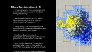 Ethical Considerations in AI
• Privacy: AI systems often require access to
personal data, raising concerns about data
privacy and security.
• Bias: Biases in training data can lead to
discriminatory outcomes in AI systems,
reinforcing societal inequalities.
• Transparency: Lack of transparency in AI
decision-making processes can raise concerns
about accountability and fairness.
• Regulation: Governments and
organizations are developing regulations and
guidelines to address ethical issues in AI.
• Responsibility: Developers, researchers,
and policymakers have a responsibility to
ensure AI is developed and deployed ethically.
Photo by Pexels
 