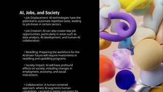 AI, Jobs, and Society
• Job Displacement: AI technologies have the
potential to automate repetitive tasks, leading
to job losses in certain sectors.
• Job Creation: AI can also create new job
opportunities, particularly in areas such as
data analysis, AI development, and human-AI
collaboration.
• Reskilling: Preparing the workforce for the
AI-driven future will require investments in
reskilling and upskilling programs.
• Society Impact: AI will have profound
effects on society, including changes in
employment, economy, and social
interactions.
• Collaboration: A human-centered
approach, where AI augments human
Photo by Pexels
 
