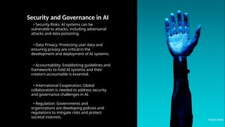 Security and Governance in AI
• Security Risks: AI systems can be
vulnerable to attacks, including adversarial
attacks and data poisoning.
• Data Privacy: Protecting user data and
ensuring privacy are critical in the
development and deployment of AI systems.
• Accountability: Establishing guidelines and
frameworks to hold AI systems and their
creators accountable is essential.
• International Cooperation: Global
collaboration is needed to address security
and governance challenges in AI.
• Regulation: Governments and
organizations are developing policies and
regulations to mitigate risks and protect
societal interests.
Photo by Pexels
 