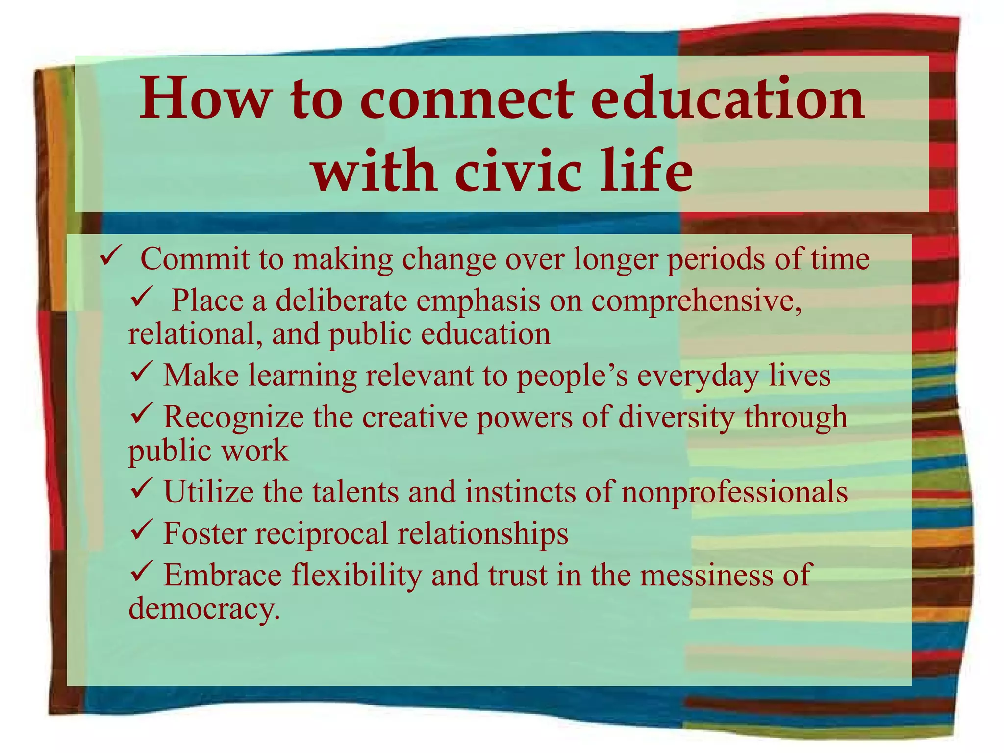 How to connect education with civic life Commit to making change over longer periods of time Place a deliberate emphasis on comprehensive, relational, and public education Make learning relevant to people’s everyday lives Recognize the creative powers of diversity through public work Utilize the talents and instincts of nonprofessionals Foster reciprocal relationships Embrace flexibility and trust in the messiness of democracy. 
