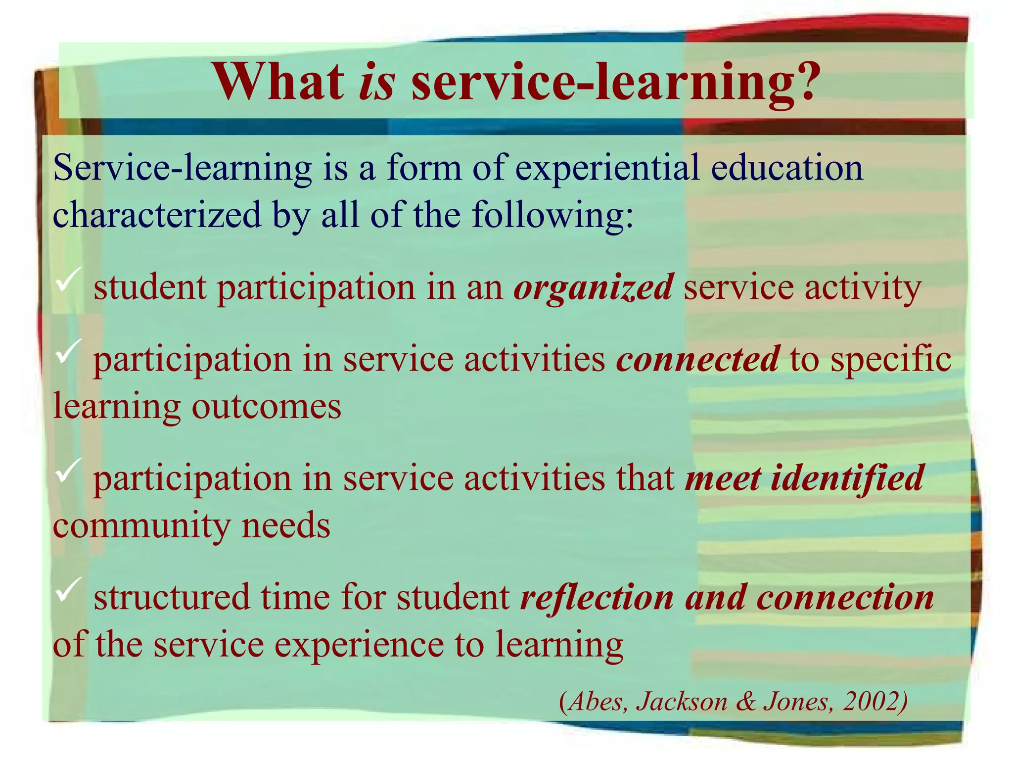 What  is  service-learning? Service-learning is a form of experiential education characterized by all of the following: student participation in an  organized  service activity participation in service activities  connected  to specific learning outcomes participation in service activities that  meet identified  community needs structured time for student  reflection and connection  of the service experience to learning ( Abes, Jackson & Jones, 2002) 
