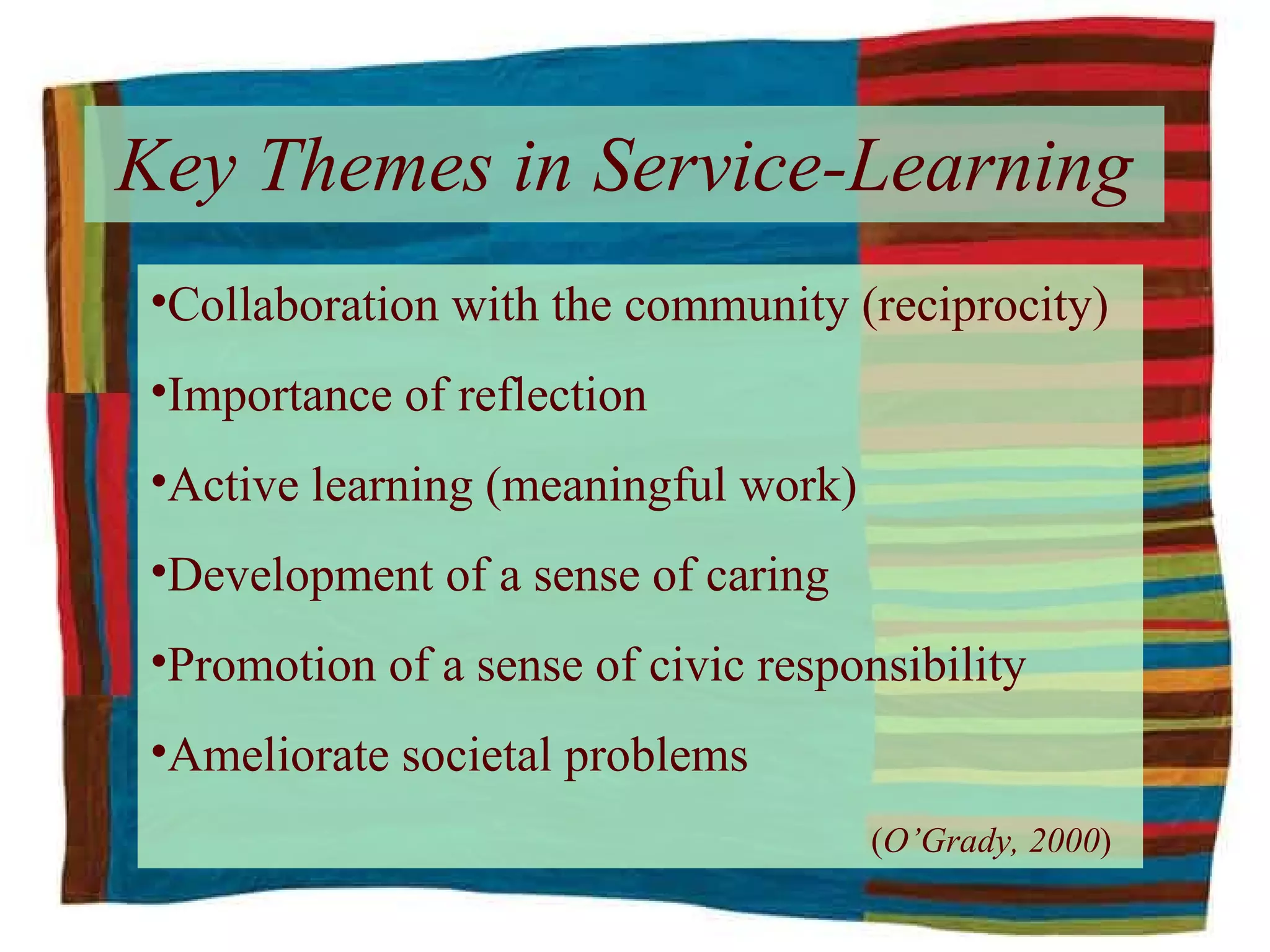 Key Themes in Service-Learning Collaboration with the community (reciprocity) Importance of reflection Active learning (meaningful work) Development of a sense of caring Promotion of a sense of civic responsibility Ameliorate societal problems   ( O’Grady, 2000 ) 