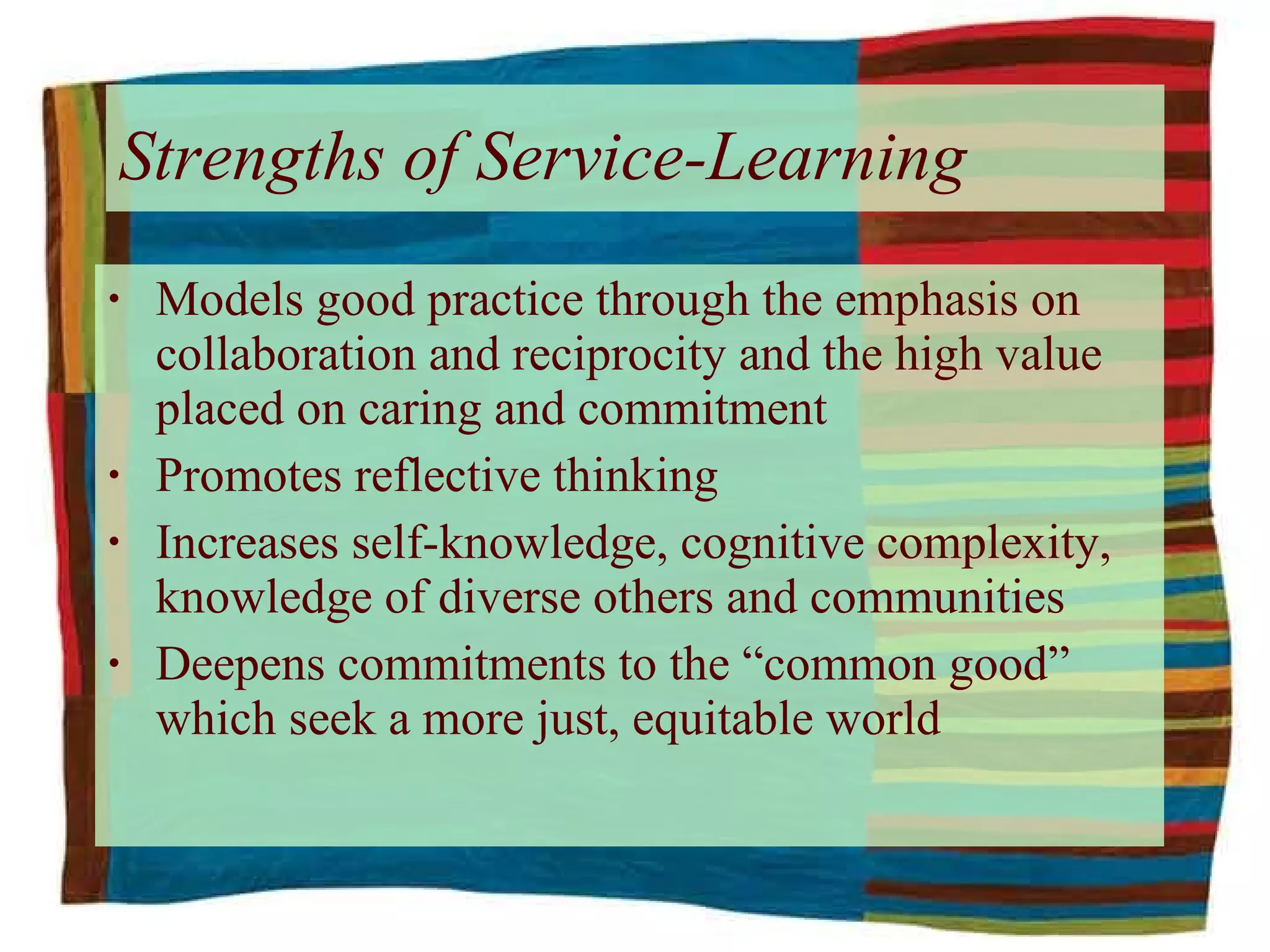Models good practice through the emphasis on collaboration and reciprocity and the high value placed on caring and commitment Promotes reflective thinking Increases self-knowledge, cognitive complexity, knowledge of diverse others and communities Deepens commitments to the “common good” which seek a more just, equitable world Strengths of Service-Learning   