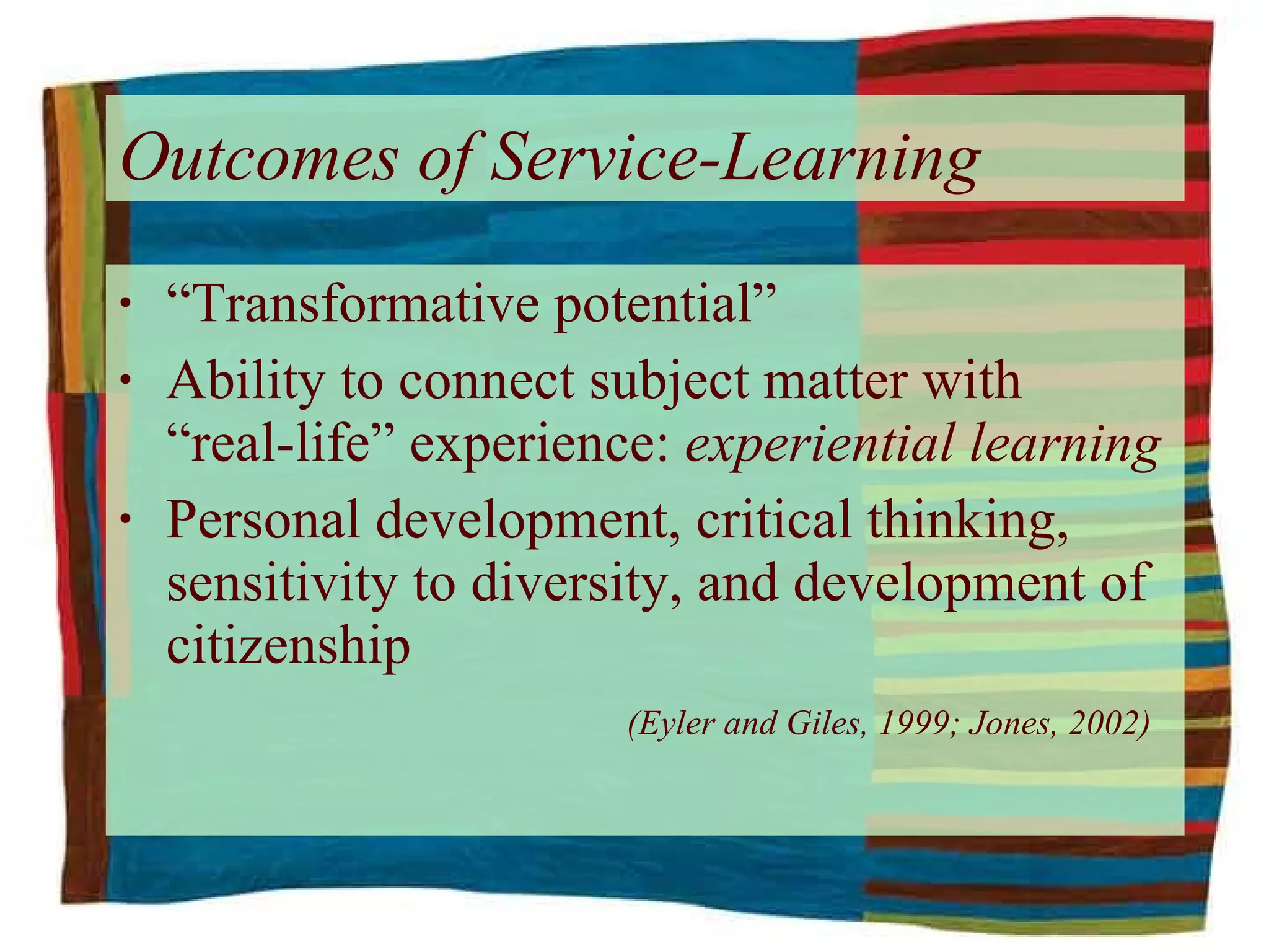 “ Transformative potential” Ability to connect subject matter with  “real-life” experience:  experiential learning Personal development, critical thinking, sensitivity to diversity, and development of citizenship      (Eyler and Giles, 1999; Jones, 2002) Outcomes of Service-Learning   