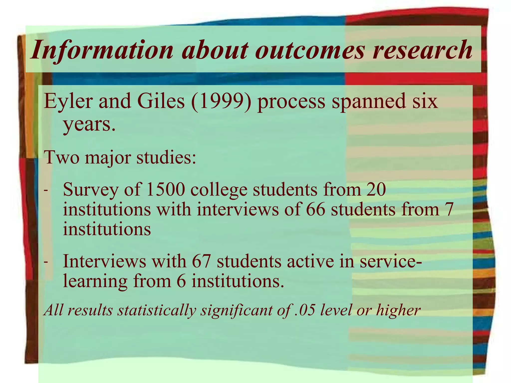 Information about outcomes research Eyler and Giles (1999) process spanned six years. Two major studies:  Survey of 1500 college students from 20 institutions with interviews of 66 students from 7 institutions Interviews with 67 students active in service-learning from 6 institutions. All results statistically significant of .05 level or higher 