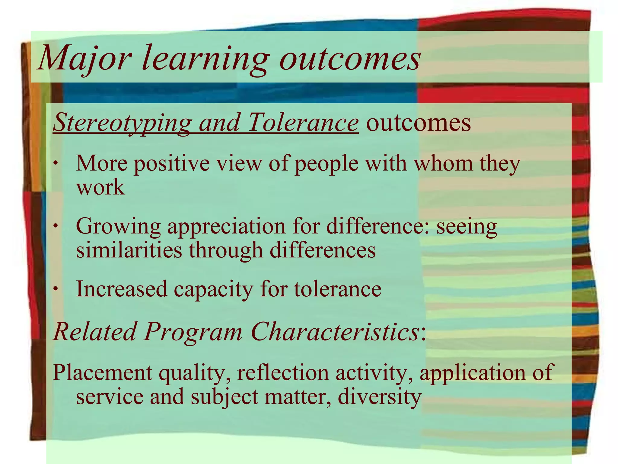 Major learning outcomes Stereotyping and Tolerance  outcomes More positive view of people with whom they work Growing appreciation for difference: seeing similarities through differences Increased capacity for tolerance Related Program Characteristics : Placement quality, reflection activity, application of service and subject matter, diversity 