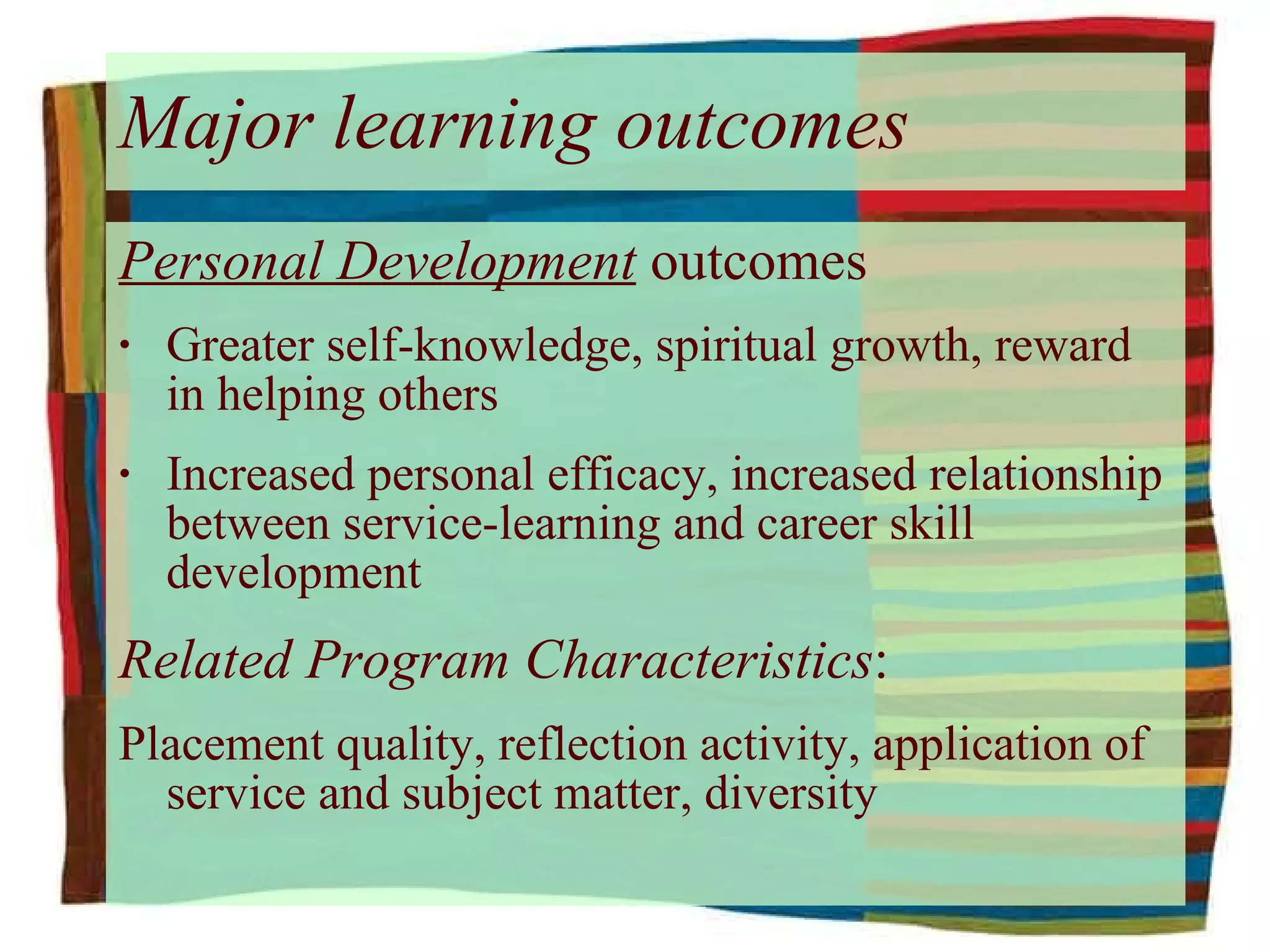 Major learning outcomes Personal Development  outcomes Greater self-knowledge, spiritual growth, reward in helping others Increased personal efficacy, increased relationship between service-learning and career skill development Related Program Characteristics : Placement quality, reflection activity, application of service and subject matter, diversity 