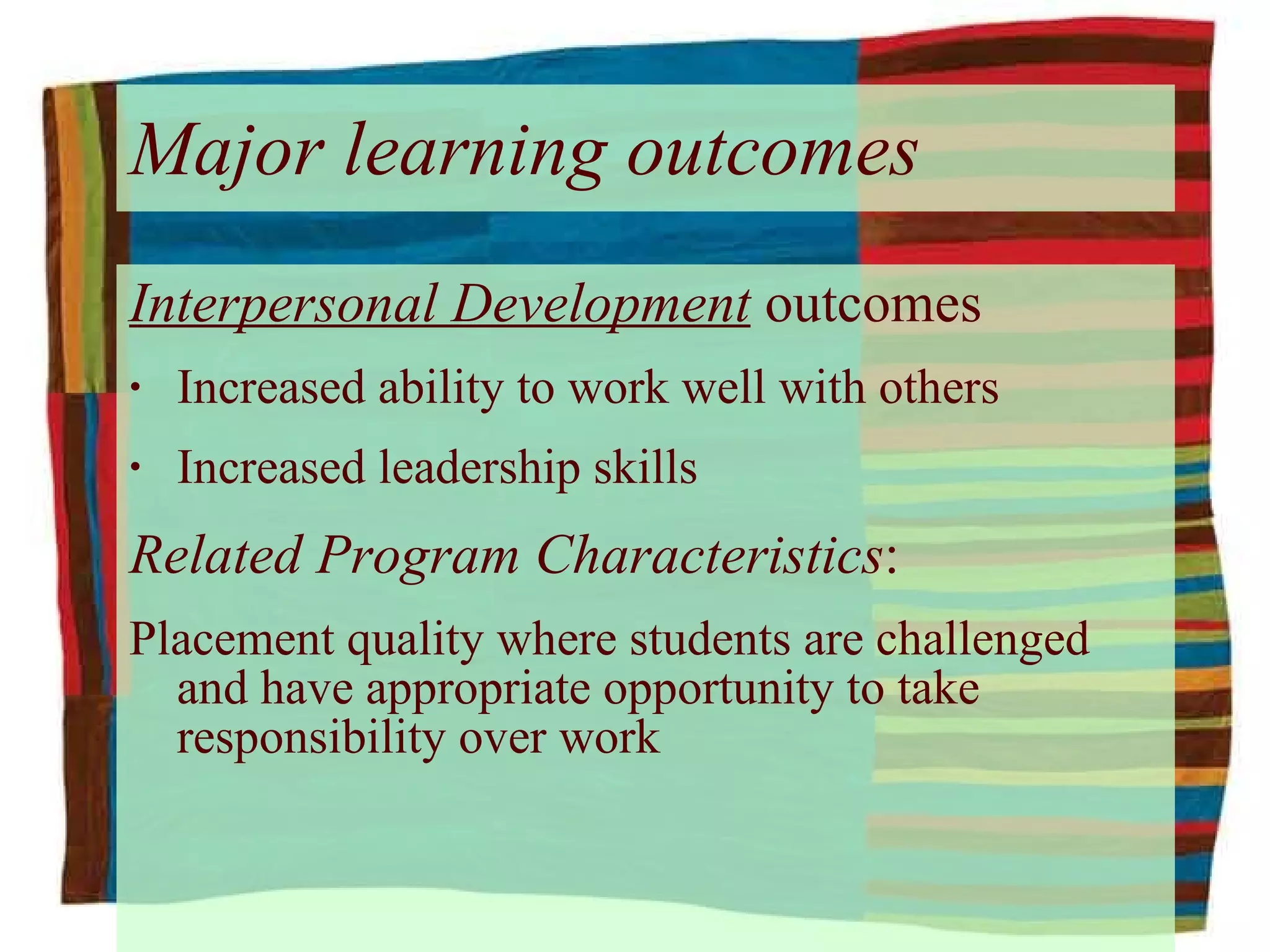 Major learning outcomes Interpersonal Development  outcomes Increased ability to work well with others Increased leadership skills Related Program Characteristics : Placement quality where students are challenged and have appropriate opportunity to take responsibility over work 