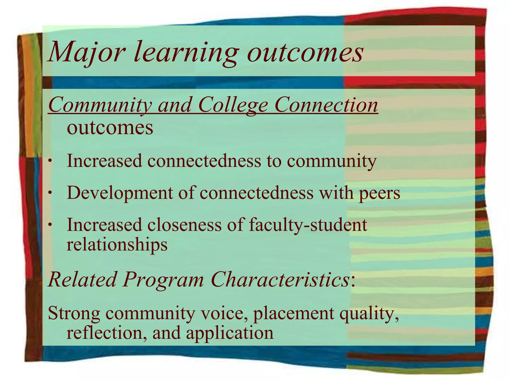 Major learning outcomes Community and College Connection  outcomes Increased connectedness to community Development of connectedness with peers Increased closeness of faculty-student relationships Related Program Characteristics : Strong community voice, placement quality, reflection, and application 