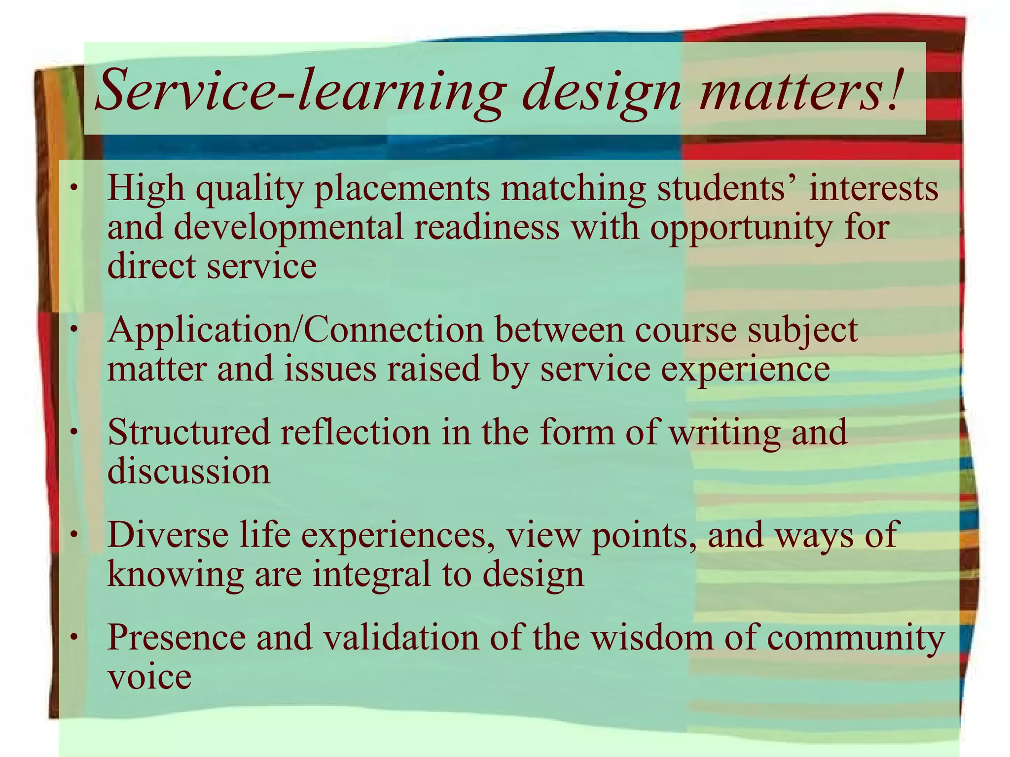 Service-learning design matters! High quality placements matching students’ interests and developmental readiness with opportunity for direct service Application/Connection between course subject matter and issues raised by service experience Structured reflection in the form of writing and discussion Diverse life experiences, view points, and ways of knowing are integral to design Presence and validation of the wisdom of community voice 