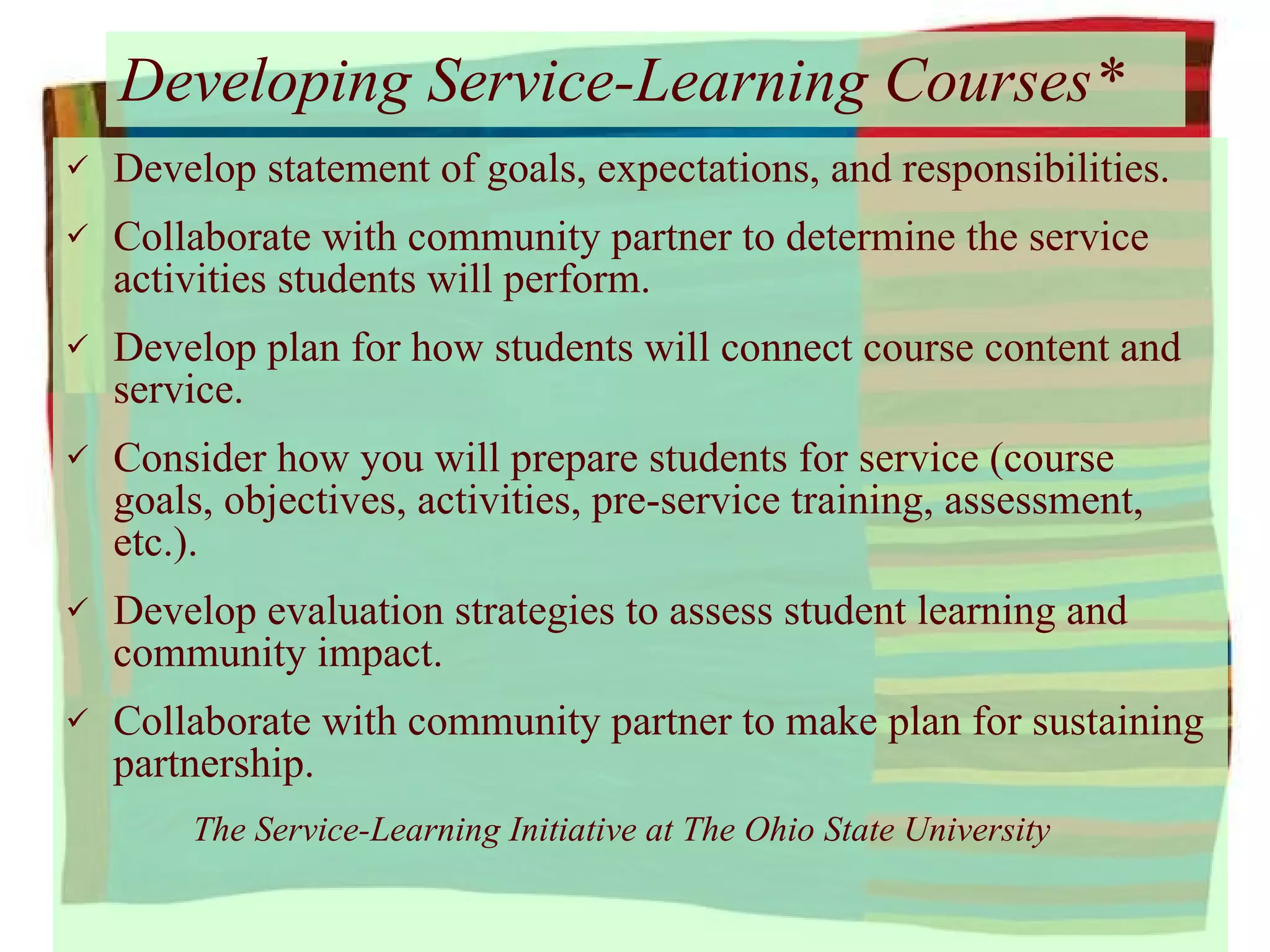 Developing Service-Learning Courses* Develop statement of goals, expectations, and responsibilities. Collaborate with community partner to determine the service activities students will perform. Develop plan for how students will connect course content and service. Consider how you will prepare students for service (course goals, objectives, activities, pre-service training, assessment, etc.). Develop evaluation strategies to assess student learning and community impact. Collaborate with community partner to make plan for sustaining partnership. The Service-Learning Initiative at The Ohio State University 