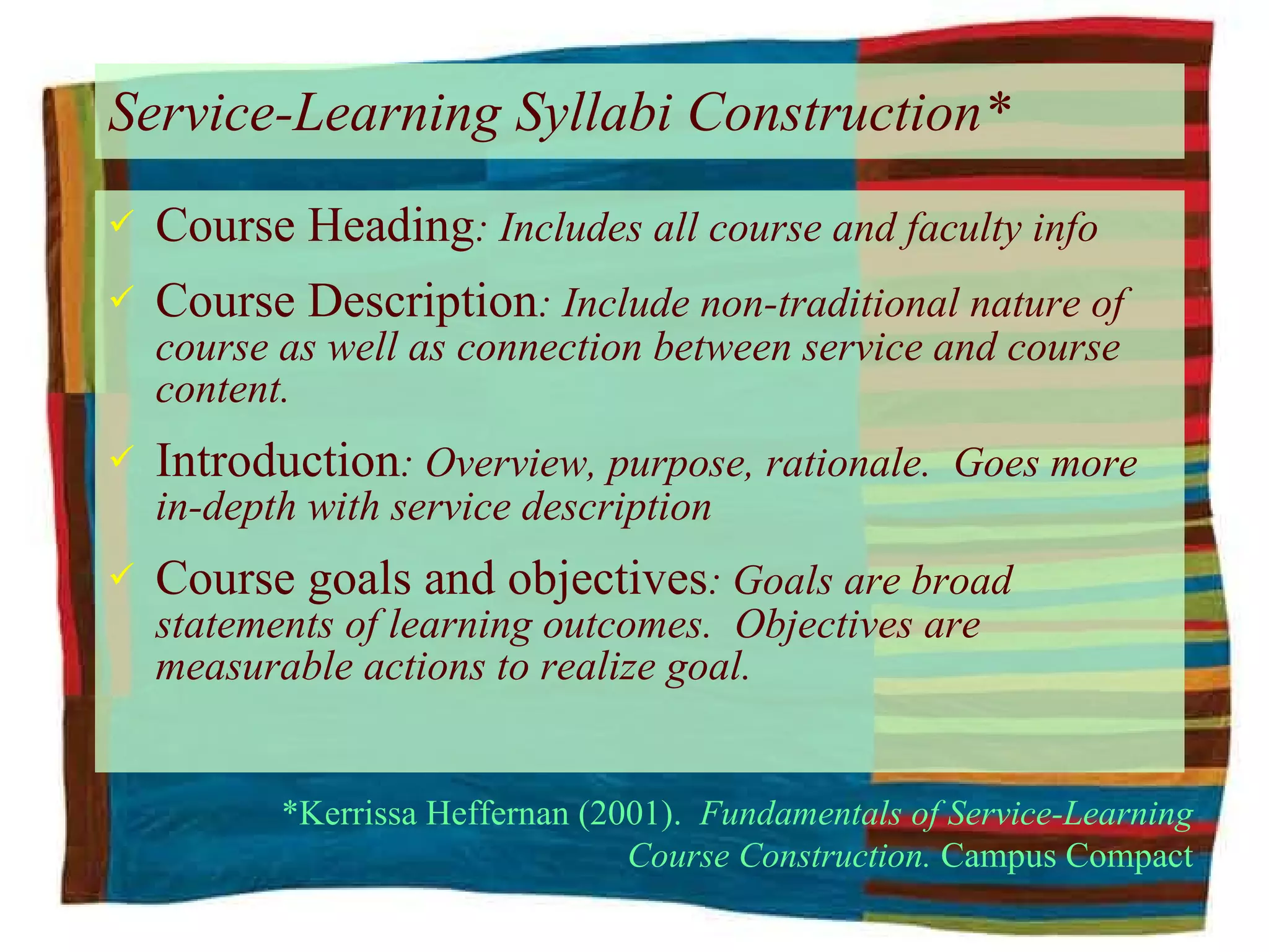 Service-Learning Syllabi Construction* Course Heading : Includes all course and faculty info Course Description : Include non-traditional nature of course as well as connection between service and course content. Introduction : Overview, purpose, rationale.  Goes more in-depth with service description Course goals and objectives : Goals are broad statements of learning outcomes.  Objectives are measurable actions to realize goal. *Kerrissa Heffernan (2001).  Fundamentals of Service-Learning Course Construction.  Campus Compact 