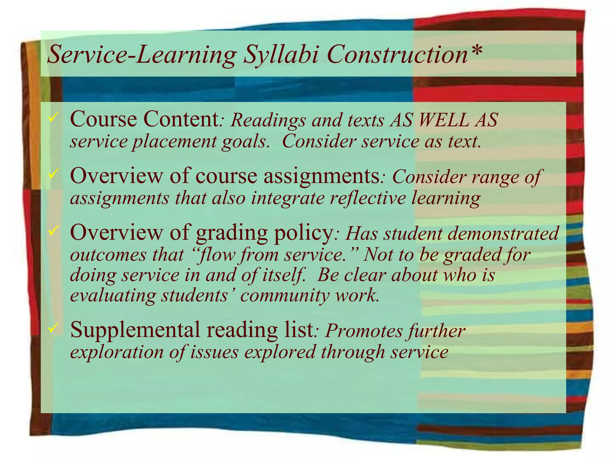 Service-Learning Syllabi Construction* Course Content : Readings and texts AS WELL AS service placement goals.  Consider service as text. Overview of course assignments : Consider range of assignments that also integrate reflective learning Overview of grading policy : Has student demonstrated outcomes that “flow from service.” Not to be graded for doing service in and of itself.  Be clear about who is evaluating students’ community work. Supplemental reading list : Promotes further exploration of issues explored through service 