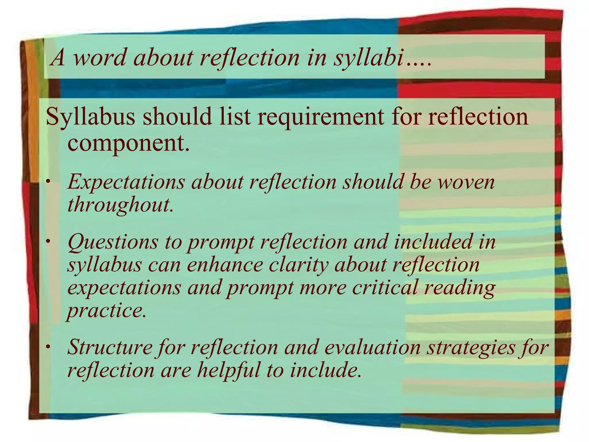 A word about reflection in syllabi…. Syllabus should list requirement for reflection component. Expectations about reflection should be woven throughout. Questions to prompt reflection and included in syllabus can enhance clarity about reflection expectations and prompt more critical reading practice. Structure for reflection and evaluation strategies for reflection are helpful to include. 