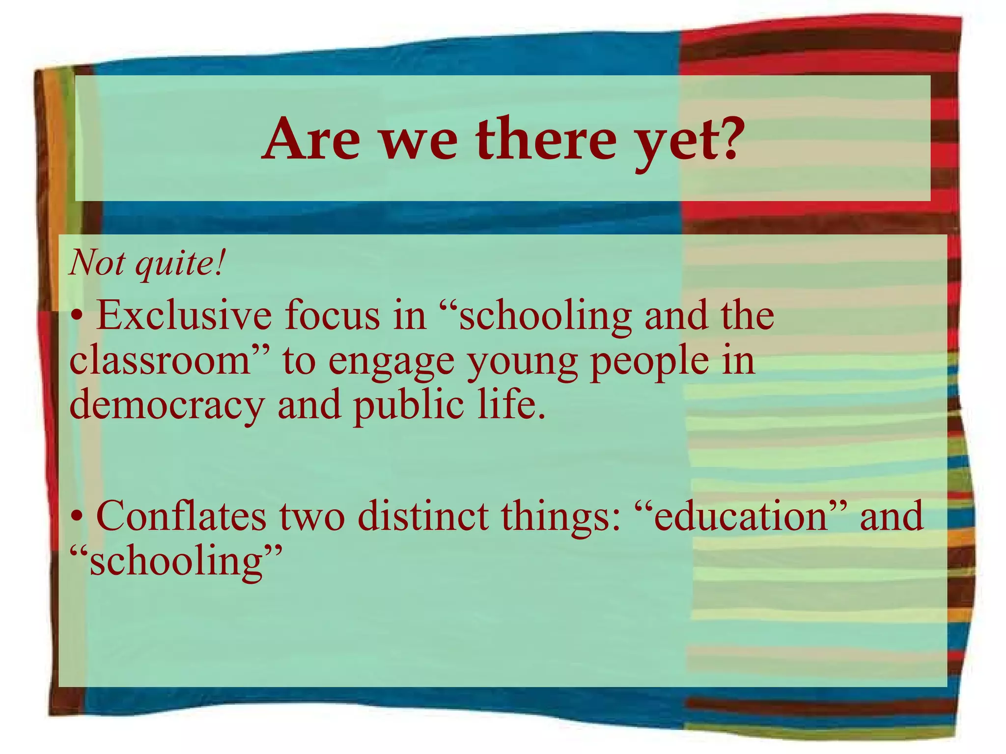 Are we there yet? Not quite! Exclusive focus in “schooling and the classroom” to engage young people in democracy and public life. Conflates two distinct things: “education” and “schooling” 